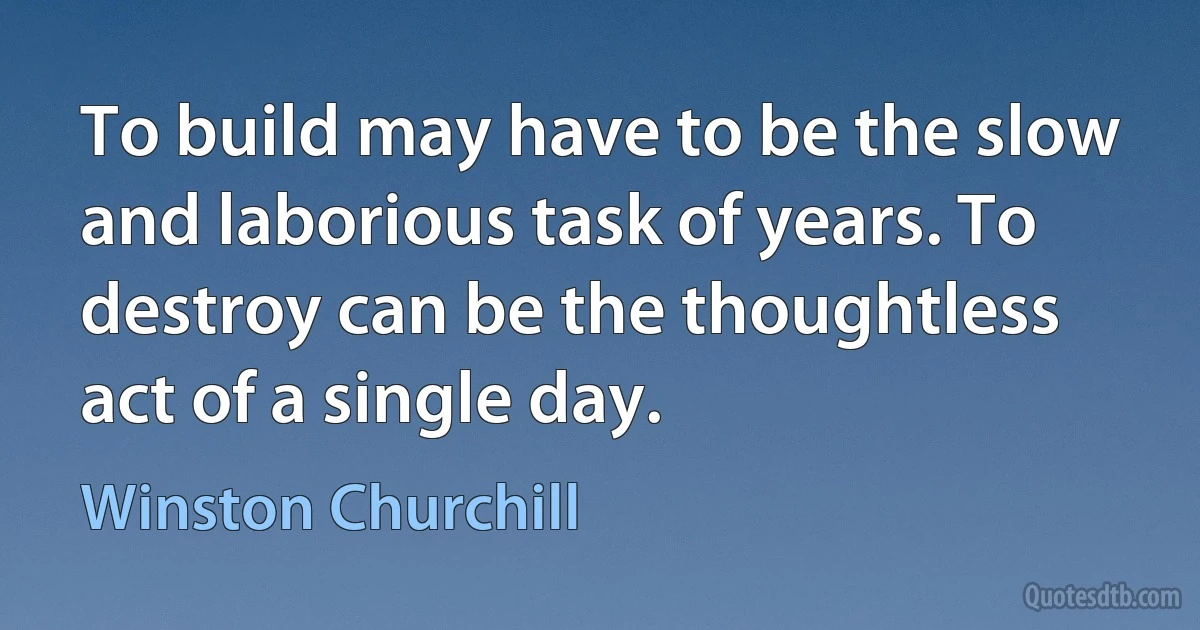 To build may have to be the slow and laborious task of years. To destroy can be the thoughtless act of a single day. (Winston Churchill)