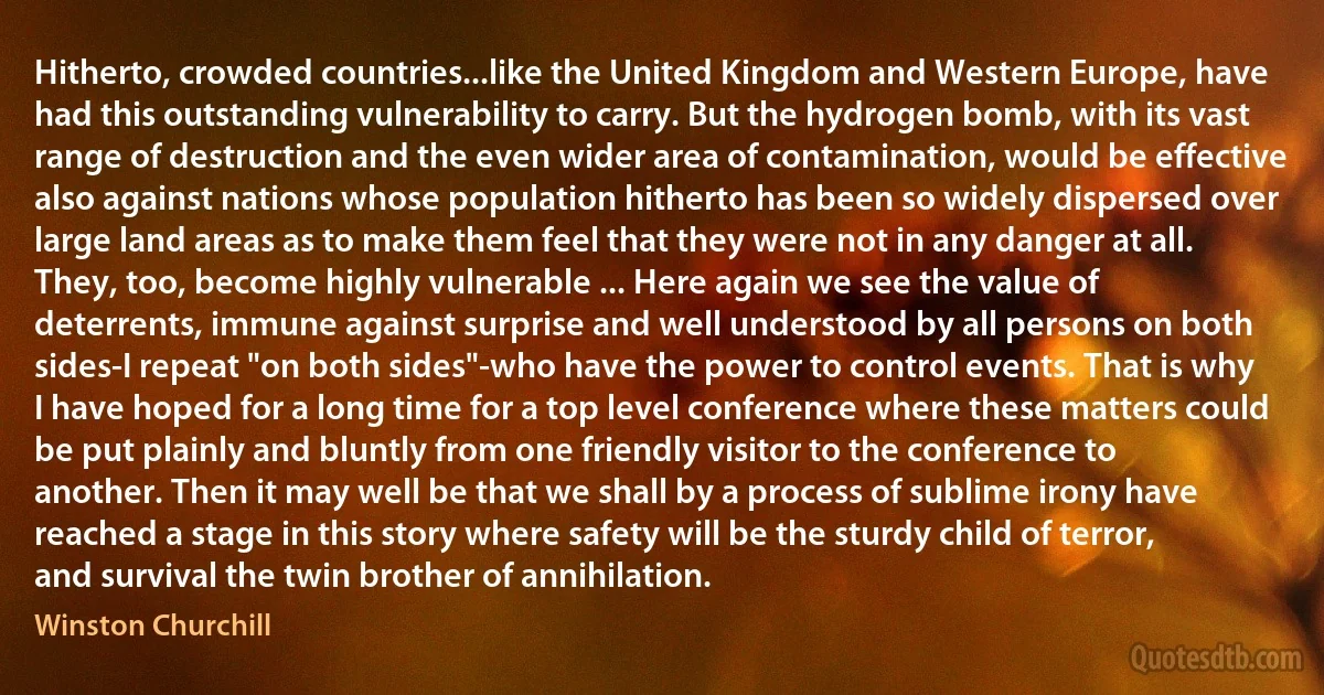 Hitherto, crowded countries...like the United Kingdom and Western Europe, have had this outstanding vulnerability to carry. But the hydrogen bomb, with its vast range of destruction and the even wider area of contamination, would be effective also against nations whose population hitherto has been so widely dispersed over large land areas as to make them feel that they were not in any danger at all. They, too, become highly vulnerable ... Here again we see the value of deterrents, immune against surprise and well understood by all persons on both sides-I repeat "on both sides"-who have the power to control events. That is why I have hoped for a long time for a top level conference where these matters could be put plainly and bluntly from one friendly visitor to the conference to another. Then it may well be that we shall by a process of sublime irony have reached a stage in this story where safety will be the sturdy child of terror, and survival the twin brother of annihilation. (Winston Churchill)