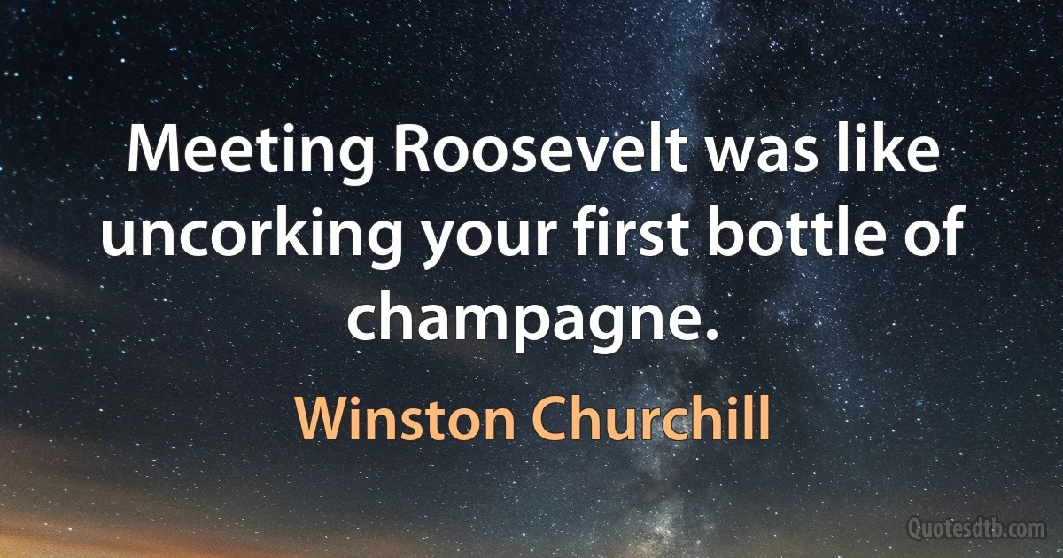 Meeting Roosevelt was like uncorking your first bottle of champagne. (Winston Churchill)