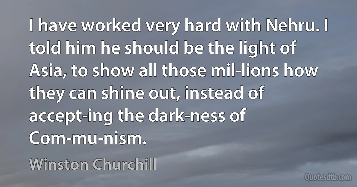 I have worked very hard with Nehru. I told him he should be the light of Asia, to show all those mil­lions how they can shine out, instead of accept­ing the dark­ness of Com­mu­nism. (Winston Churchill)