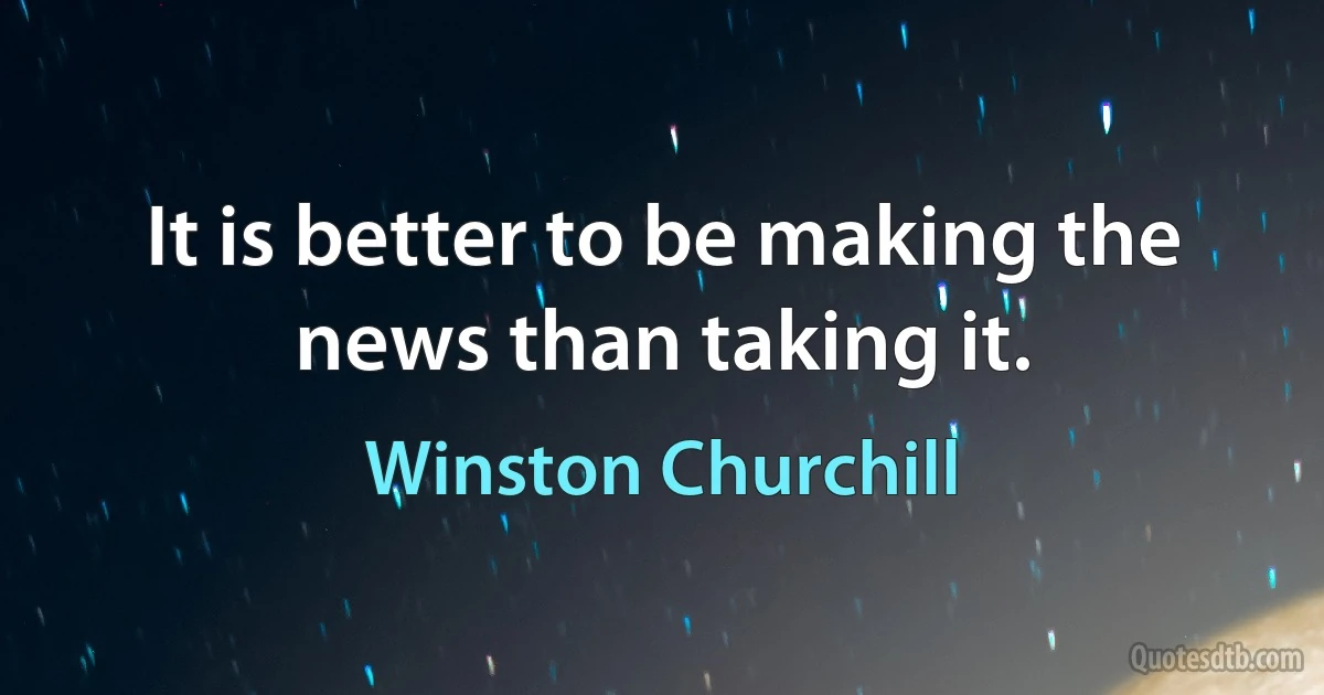 It is better to be making the news than taking it. (Winston Churchill)