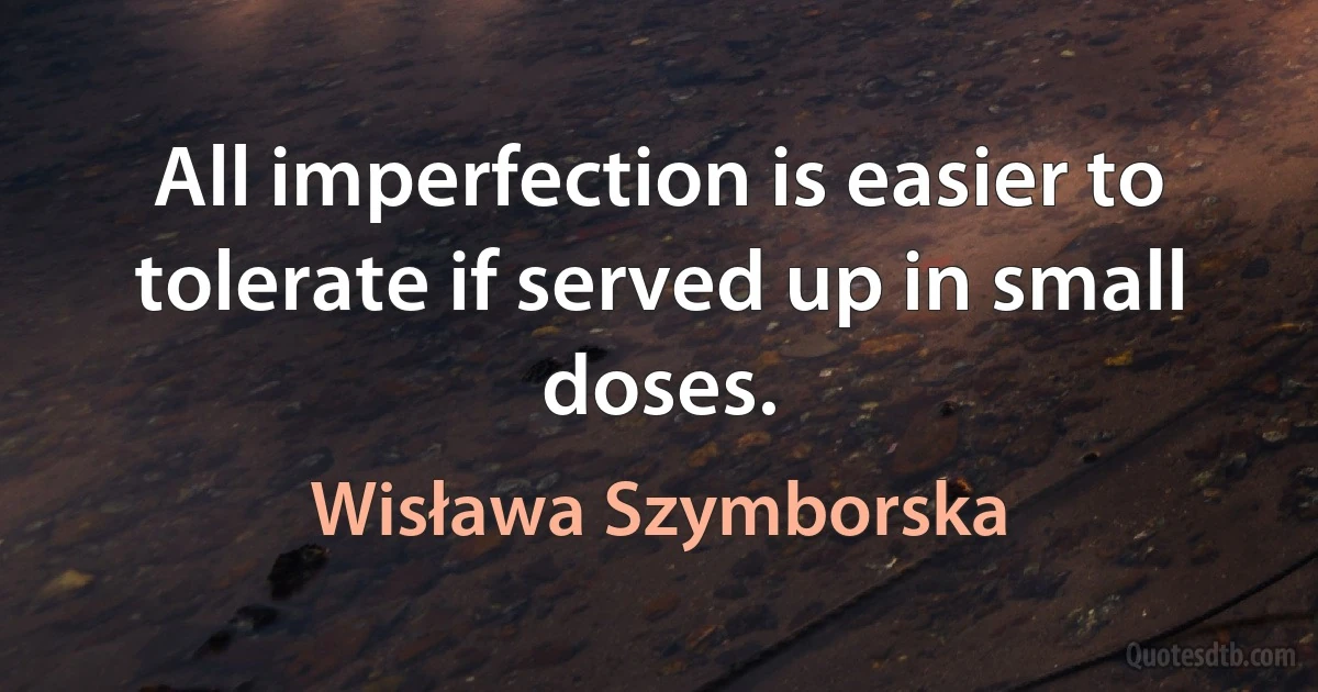 All imperfection is easier to tolerate if served up in small doses. (Wisława Szymborska)