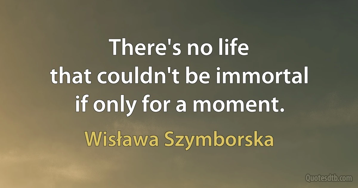 There's no life
that couldn't be immortal
if only for a moment. (Wisława Szymborska)