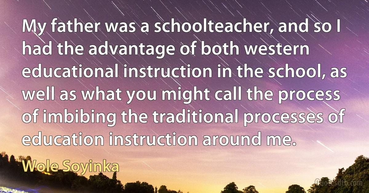 My father was a schoolteacher, and so I had the advantage of both western educational instruction in the school, as well as what you might call the process of imbibing the traditional processes of education instruction around me. (Wole Soyinka)