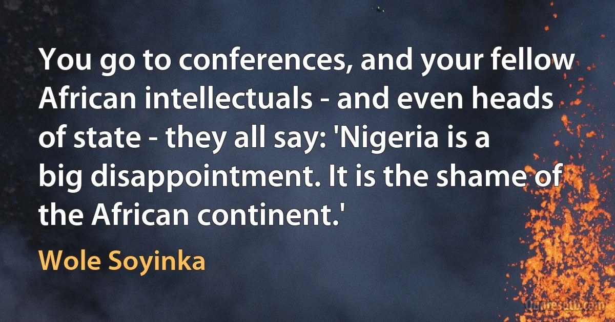 You go to conferences, and your fellow African intellectuals - and even heads of state - they all say: 'Nigeria is a big disappointment. It is the shame of the African continent.' (Wole Soyinka)