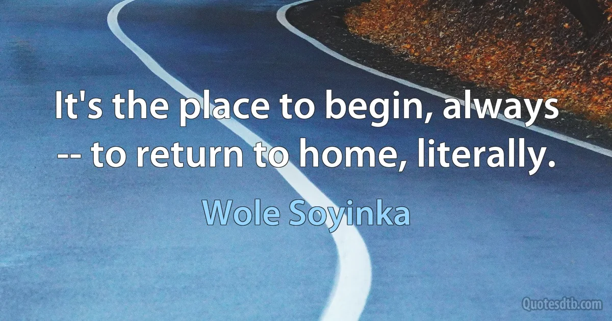 It's the place to begin, always -- to return to home, literally. (Wole Soyinka)