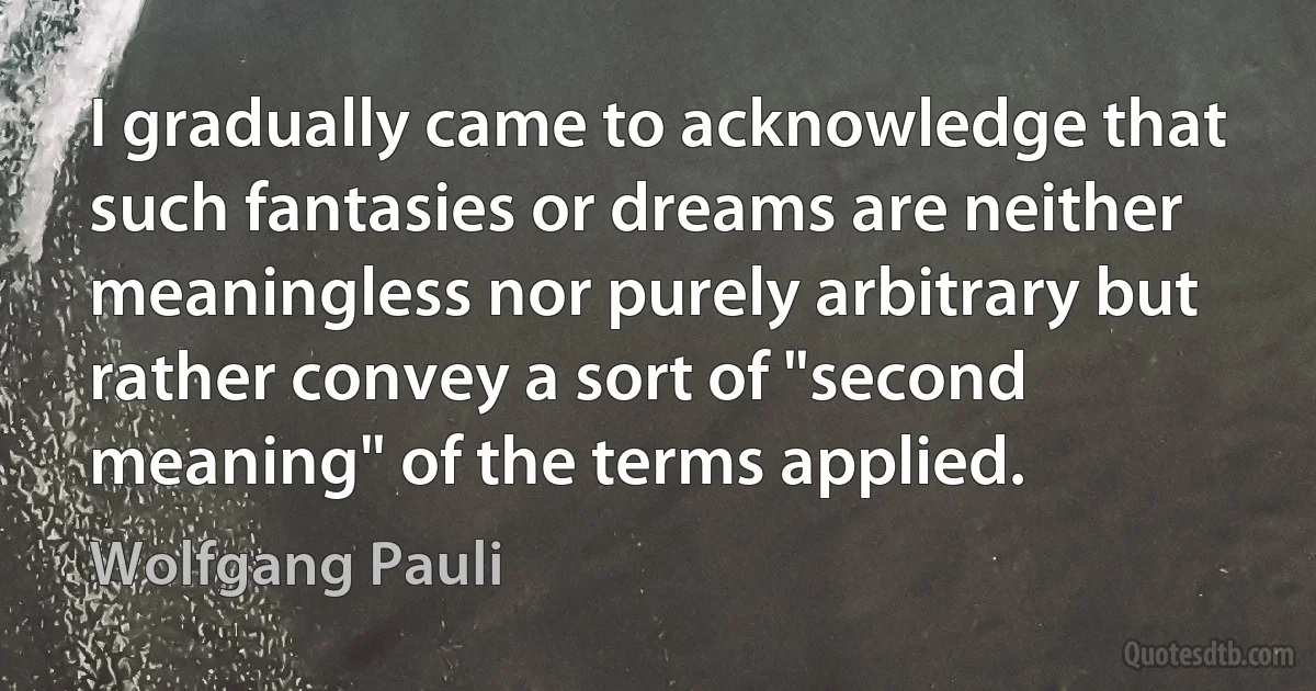 I gradually came to acknowledge that such fantasies or dreams are neither meaningless nor purely arbitrary but rather convey a sort of "second meaning" of the terms applied. (Wolfgang Pauli)