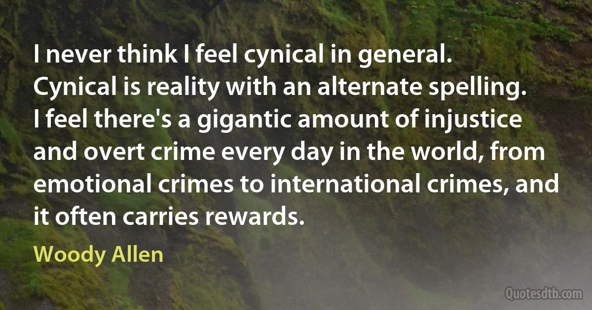 I never think I feel cynical in general. Cynical is reality with an alternate spelling. I feel there's a gigantic amount of injustice and overt crime every day in the world, from emotional crimes to international crimes, and it often carries rewards. (Woody Allen)