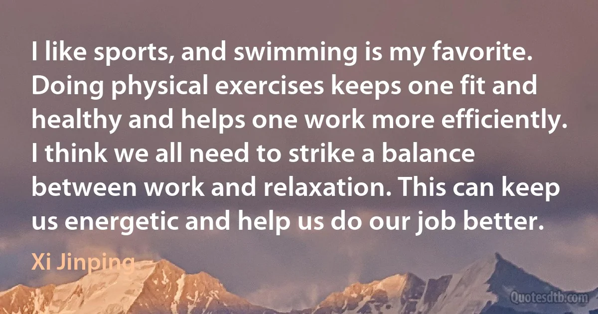 I like sports, and swimming is my favorite. Doing physical exercises keeps one fit and healthy and helps one work more efficiently. I think we all need to strike a balance between work and relaxation. This can keep us energetic and help us do our job better. (Xi Jinping)