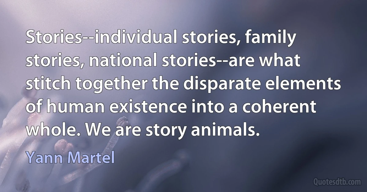 Stories--individual stories, family stories, national stories--are what stitch together the disparate elements of human existence into a coherent whole. We are story animals. (Yann Martel)