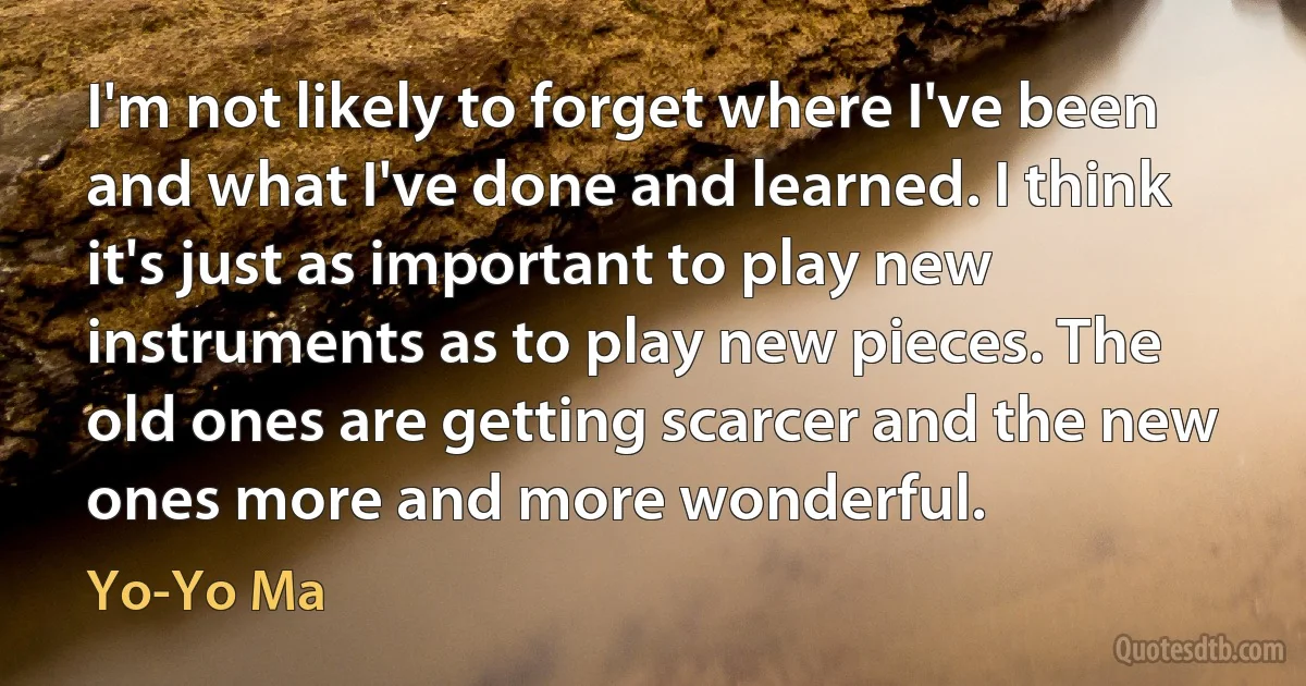 I'm not likely to forget where I've been and what I've done and learned. I think it's just as important to play new instruments as to play new pieces. The old ones are getting scarcer and the new ones more and more wonderful. (Yo-Yo Ma)