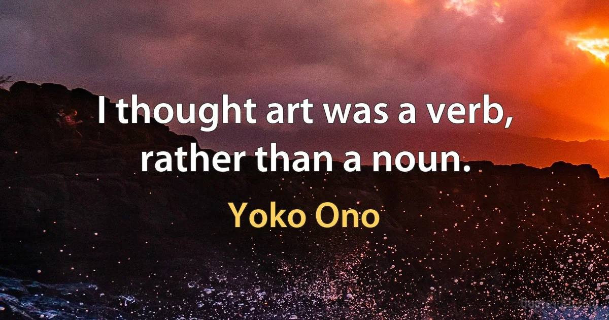 I thought art was a verb, rather than a noun. (Yoko Ono)