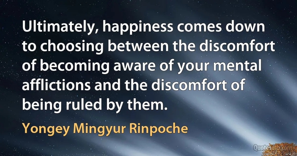 Ultimately, happiness comes down to choosing between the discomfort of becoming aware of your mental afflictions and the discomfort of being ruled by them. (Yongey Mingyur Rinpoche)