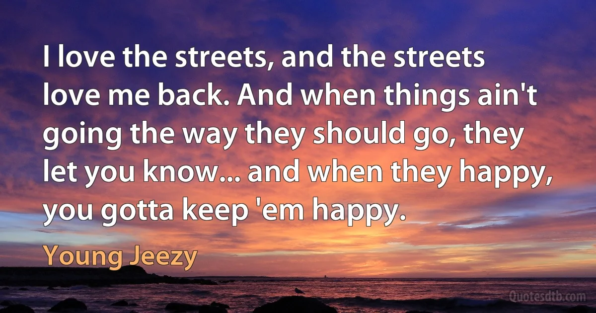 I love the streets, and the streets love me back. And when things ain't going the way they should go, they let you know... and when they happy, you gotta keep 'em happy. (Young Jeezy)