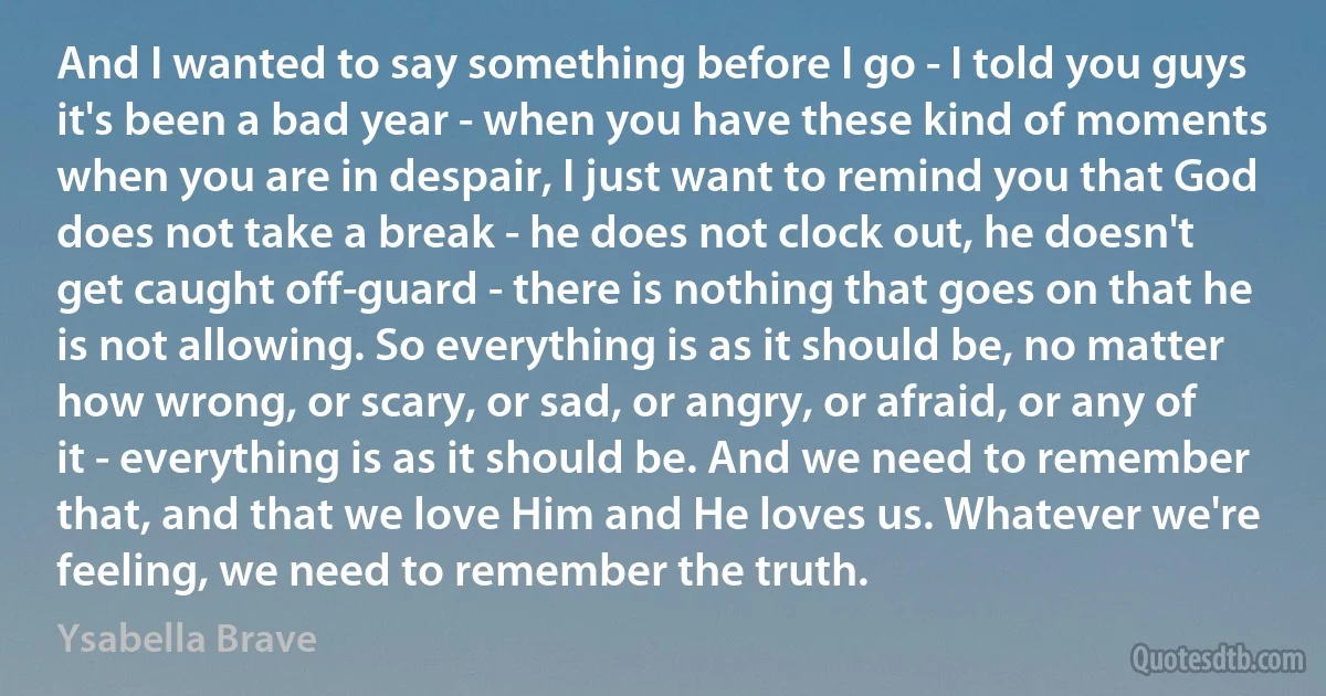 And I wanted to say something before I go - I told you guys it's been a bad year - when you have these kind of moments when you are in despair, I just want to remind you that God does not take a break - he does not clock out, he doesn't get caught off-guard - there is nothing that goes on that he is not allowing. So everything is as it should be, no matter how wrong, or scary, or sad, or angry, or afraid, or any of it - everything is as it should be. And we need to remember that, and that we love Him and He loves us. Whatever we're feeling, we need to remember the truth. (Ysabella Brave)