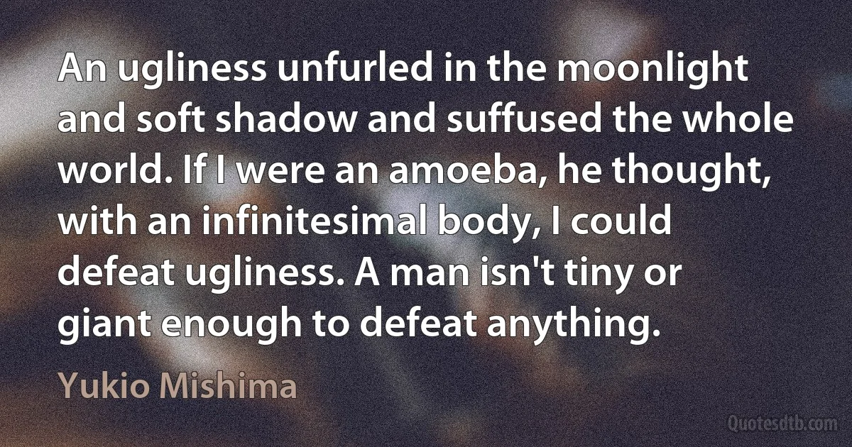 An ugliness unfurled in the moonlight and soft shadow and suffused the whole world. If I were an amoeba, he thought, with an infinitesimal body, I could defeat ugliness. A man isn't tiny or giant enough to defeat anything. (Yukio Mishima)