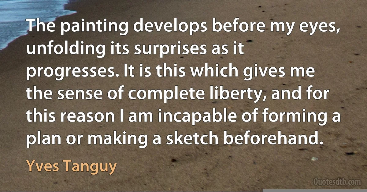 The painting develops before my eyes, unfolding its surprises as it progresses. It is this which gives me the sense of complete liberty, and for this reason I am incapable of forming a plan or making a sketch beforehand. (Yves Tanguy)