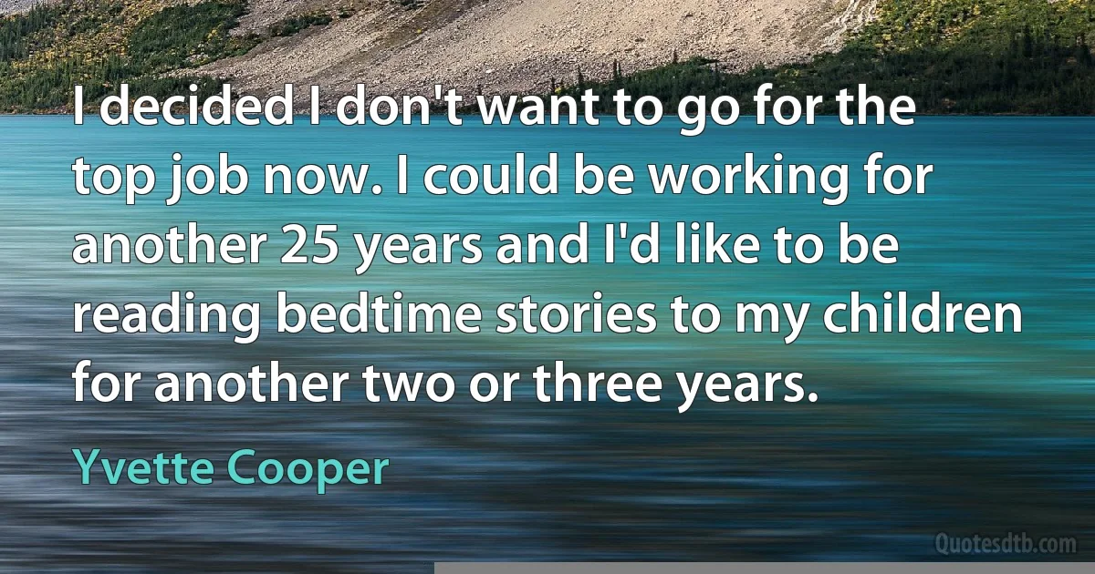 I decided I don't want to go for the top job now. I could be working for another 25 years and I'd like to be reading bedtime stories to my children for another two or three years. (Yvette Cooper)