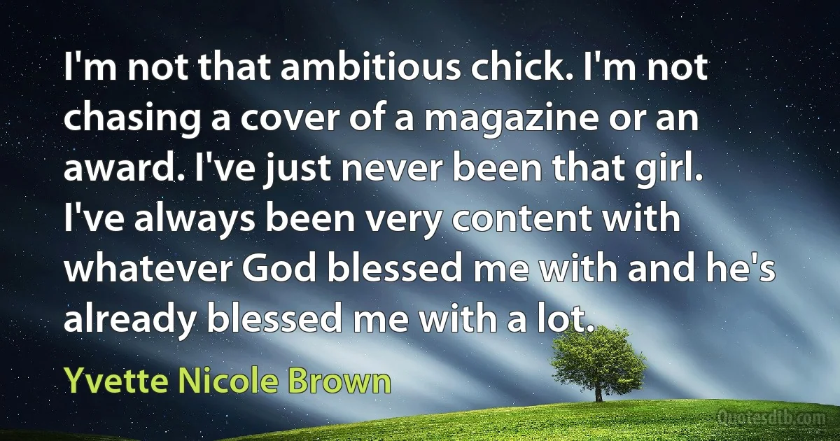 I'm not that ambitious chick. I'm not chasing a cover of a magazine or an award. I've just never been that girl. I've always been very content with whatever God blessed me with and he's already blessed me with a lot. (Yvette Nicole Brown)