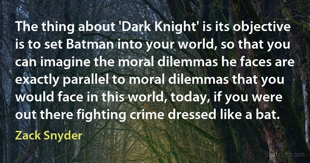 The thing about 'Dark Knight' is its objective is to set Batman into your world, so that you can imagine the moral dilemmas he faces are exactly parallel to moral dilemmas that you would face in this world, today, if you were out there fighting crime dressed like a bat. (Zack Snyder)