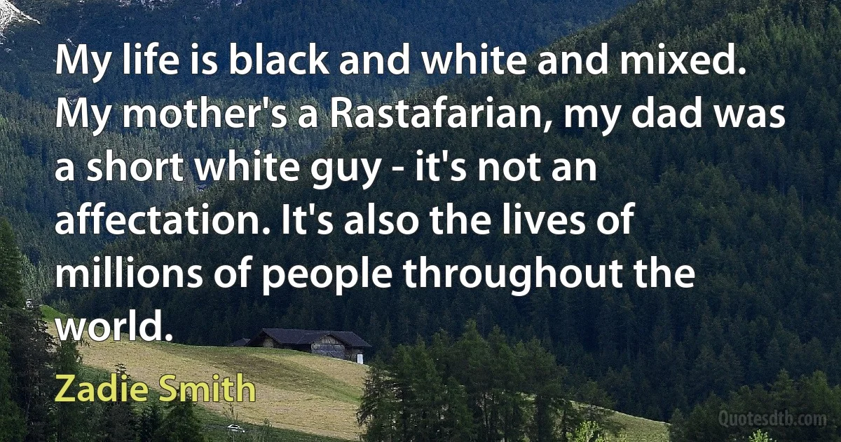 My life is black and white and mixed. My mother's a Rastafarian, my dad was a short white guy - it's not an affectation. It's also the lives of millions of people throughout the world. (Zadie Smith)