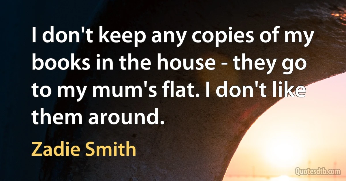 I don't keep any copies of my books in the house - they go to my mum's flat. I don't like them around. (Zadie Smith)