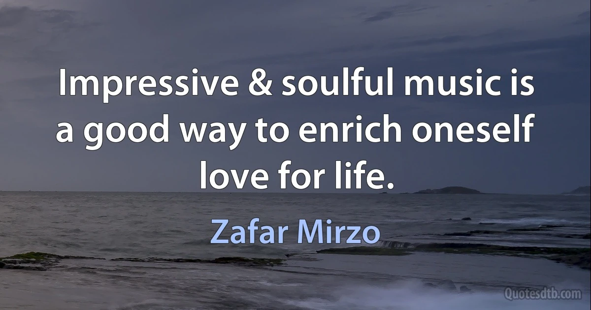 Impressive & soulful music is a good way to enrich oneself love for life. (Zafar Mirzo)