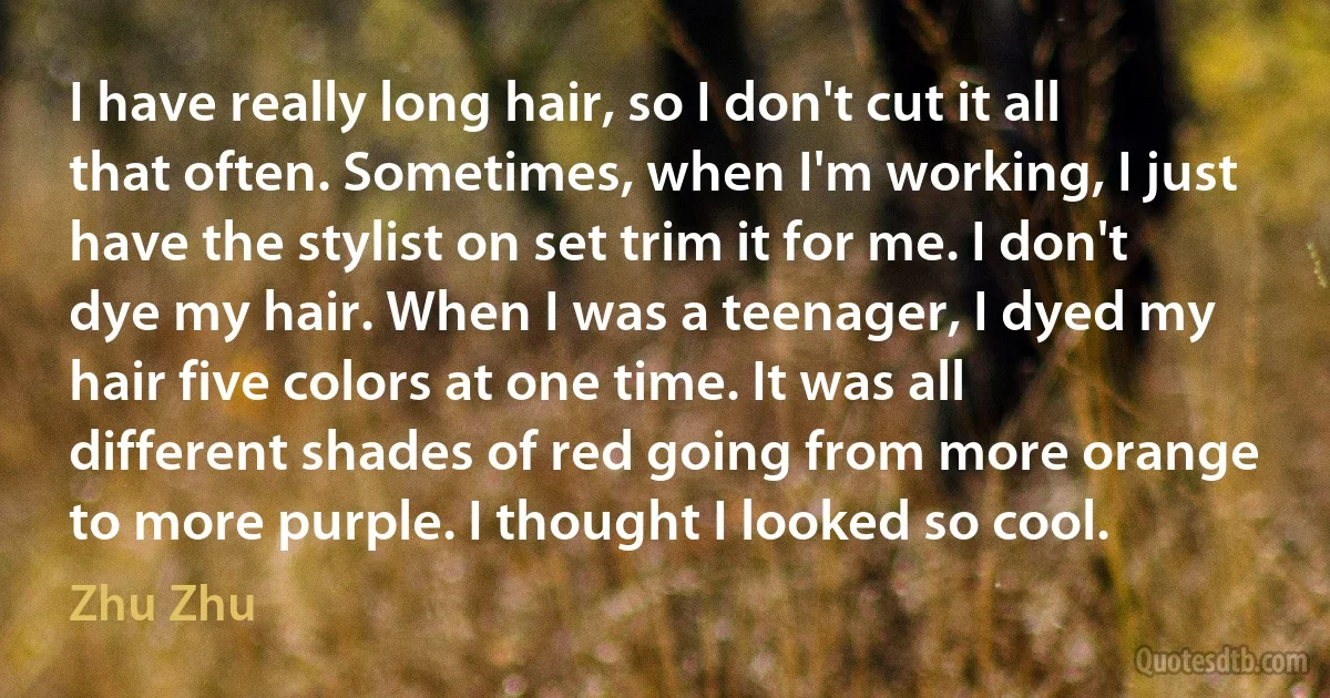 I have really long hair, so I don't cut it all that often. Sometimes, when I'm working, I just have the stylist on set trim it for me. I don't dye my hair. When I was a teenager, I dyed my hair five colors at one time. It was all different shades of red going from more orange to more purple. I thought I looked so cool. (Zhu Zhu)