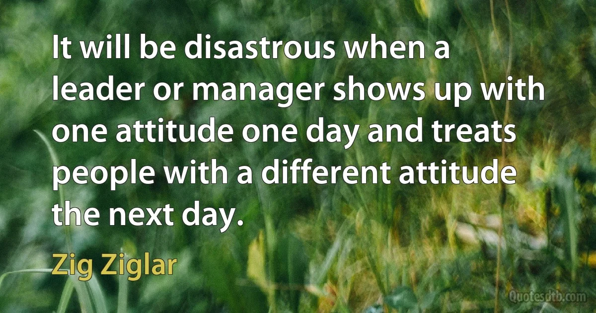 It will be disastrous when a leader or manager shows up with one attitude one day and treats people with a different attitude the next day. (Zig Ziglar)