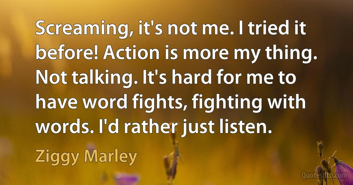 Screaming, it's not me. I tried it before! Action is more my thing. Not talking. It's hard for me to have word fights, fighting with words. I'd rather just listen. (Ziggy Marley)