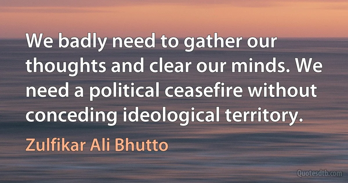 We badly need to gather our thoughts and clear our minds. We need a political ceasefire without conceding ideological territory. (Zulfikar Ali Bhutto)