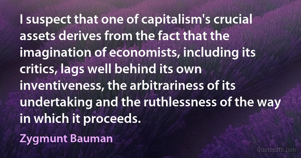 I suspect that one of capitalism's crucial assets derives from the fact that the imagination of economists, including its critics, lags well behind its own inventiveness, the arbitrariness of its undertaking and the ruthlessness of the way in which it proceeds. (Zygmunt Bauman)