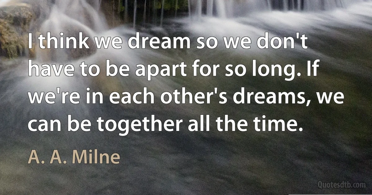 I think we dream so we don't have to be apart for so long. If we're in each other's dreams, we can be together all the time. (A. A. Milne)