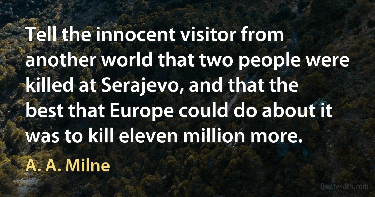 Tell the innocent visitor from another world that two people were killed at Serajevo, and that the best that Europe could do about it was to kill eleven million more. (A. A. Milne)