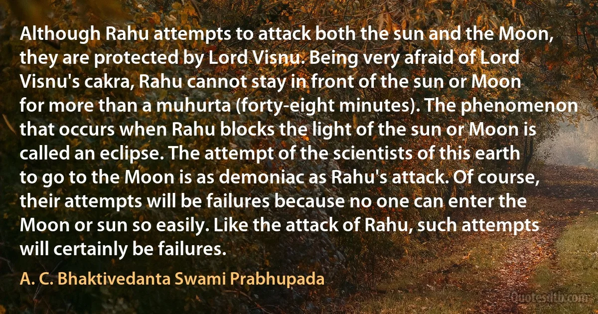 Although Rahu attempts to attack both the sun and the Moon, they are protected by Lord Visnu. Being very afraid of Lord Visnu's cakra, Rahu cannot stay in front of the sun or Moon for more than a muhurta (forty-eight minutes). The phenomenon that occurs when Rahu blocks the light of the sun or Moon is called an eclipse. The attempt of the scientists of this earth to go to the Moon is as demoniac as Rahu's attack. Of course, their attempts will be failures because no one can enter the Moon or sun so easily. Like the attack of Rahu, such attempts will certainly be failures. (A. C. Bhaktivedanta Swami Prabhupada)