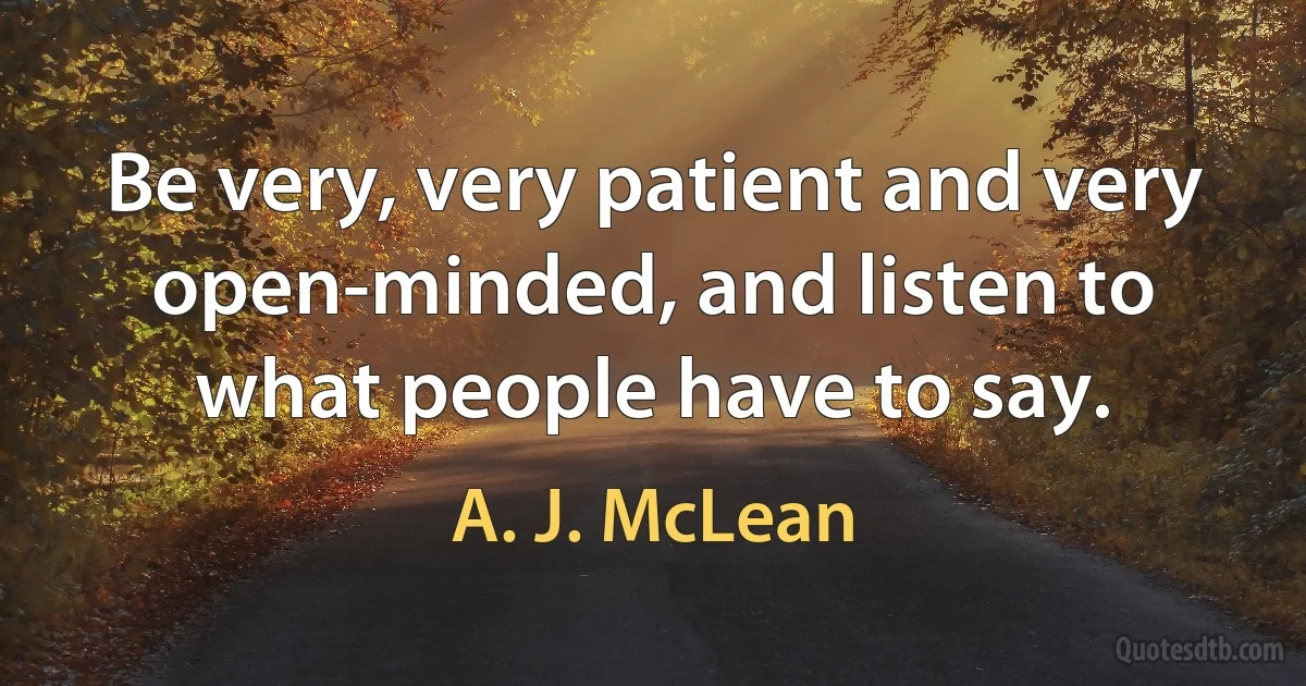 Be very, very patient and very open-minded, and listen to what people have to say. (A. J. McLean)