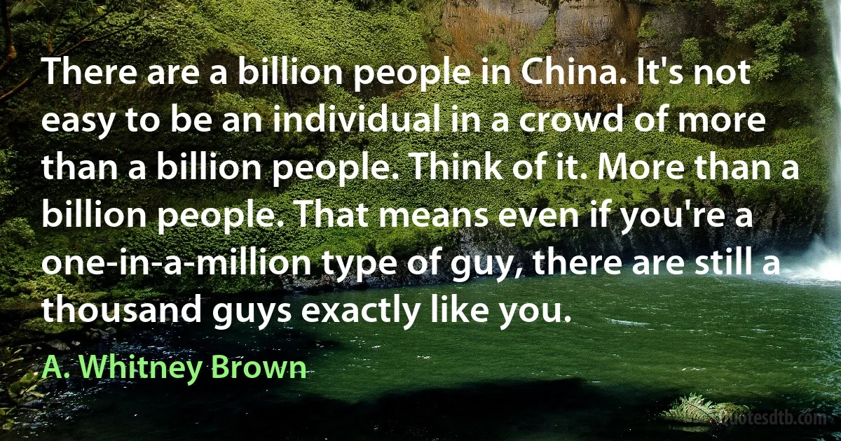 There are a billion people in China. It's not easy to be an individual in a crowd of more than a billion people. Think of it. More than a billion people. That means even if you're a one-in-a-million type of guy, there are still a thousand guys exactly like you. (A. Whitney Brown)