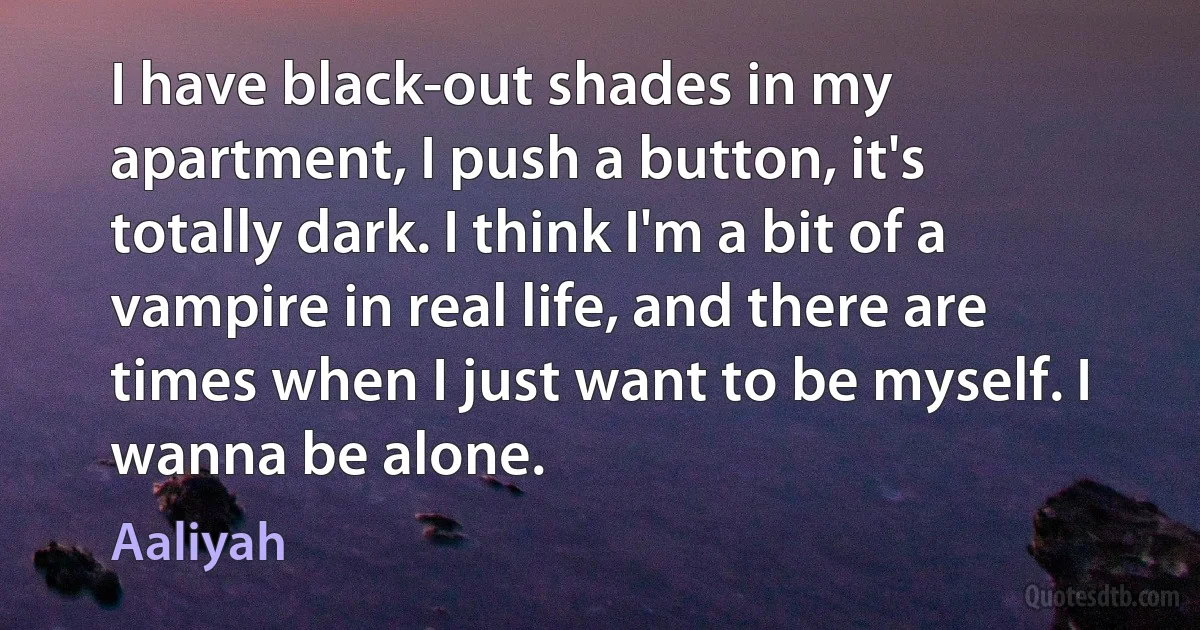 I have black-out shades in my apartment, I push a button, it's totally dark. I think I'm a bit of a vampire in real life, and there are times when I just want to be myself. I wanna be alone. (Aaliyah)