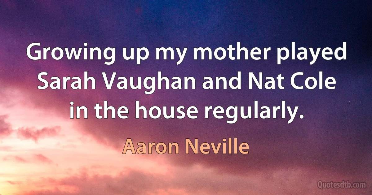 Growing up my mother played Sarah Vaughan and Nat Cole in the house regularly. (Aaron Neville)