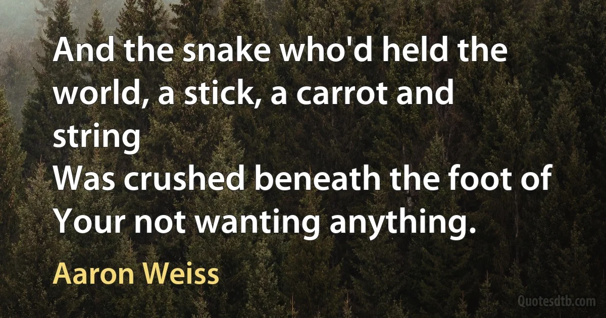 And the snake who'd held the world, a stick, a carrot and string
Was crushed beneath the foot of Your not wanting anything. (Aaron Weiss)