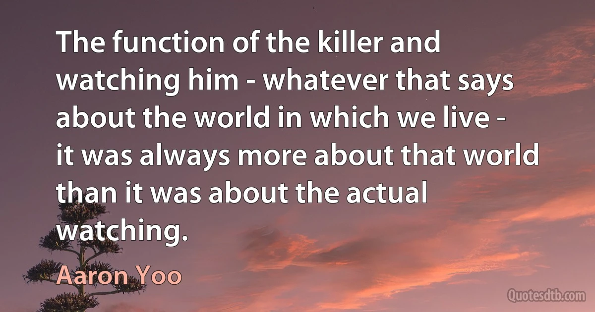 The function of the killer and watching him - whatever that says about the world in which we live - it was always more about that world than it was about the actual watching. (Aaron Yoo)