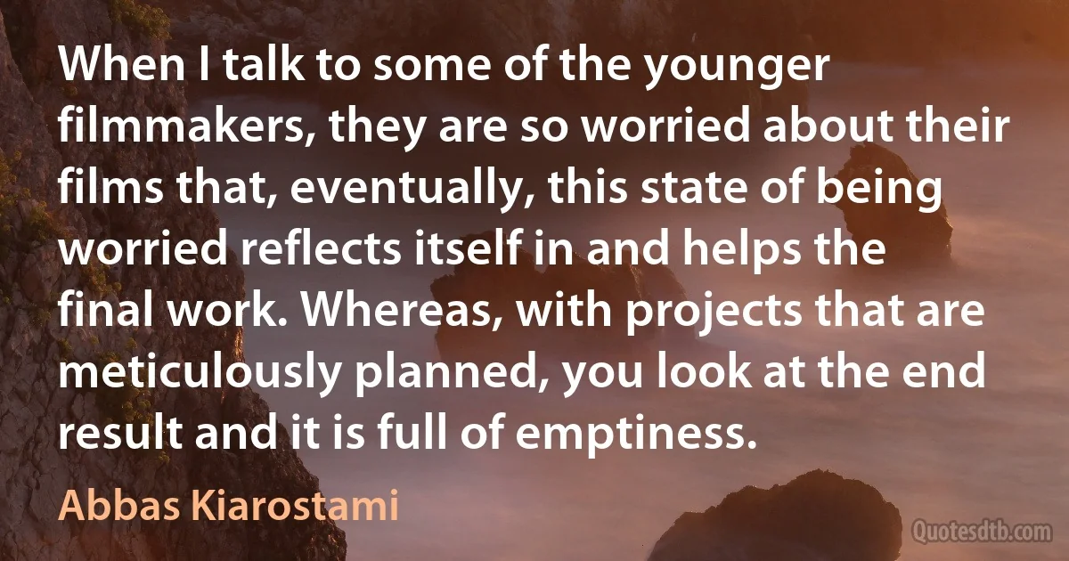 When I talk to some of the younger filmmakers, they are so worried about their films that, eventually, this state of being worried reflects itself in and helps the final work. Whereas, with projects that are meticulously planned, you look at the end result and it is full of emptiness. (Abbas Kiarostami)