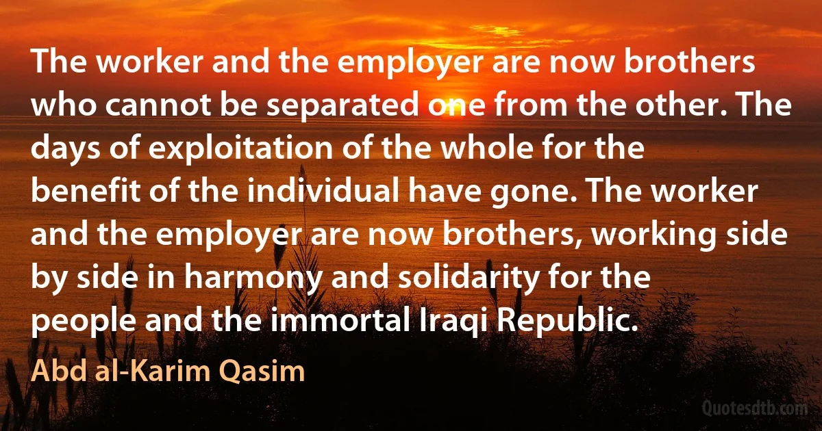 The worker and the employer are now brothers who cannot be separated one from the other. The days of exploitation of the whole for the benefit of the individual have gone. The worker and the employer are now brothers, working side by side in harmony and solidarity for the people and the immortal Iraqi Republic. (Abd al-Karim Qasim)