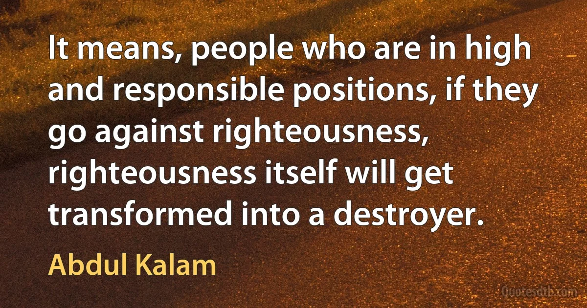 It means, people who are in high and responsible positions, if they go against righteousness, righteousness itself will get transformed into a destroyer. (Abdul Kalam)