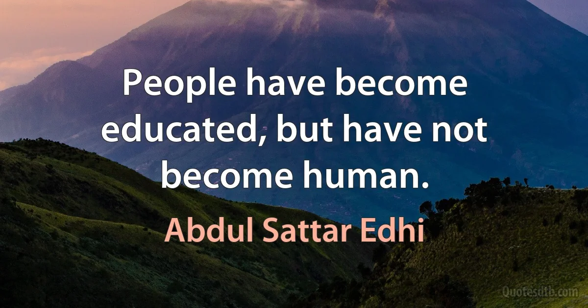 People have become educated, but have not become human. (Abdul Sattar Edhi)