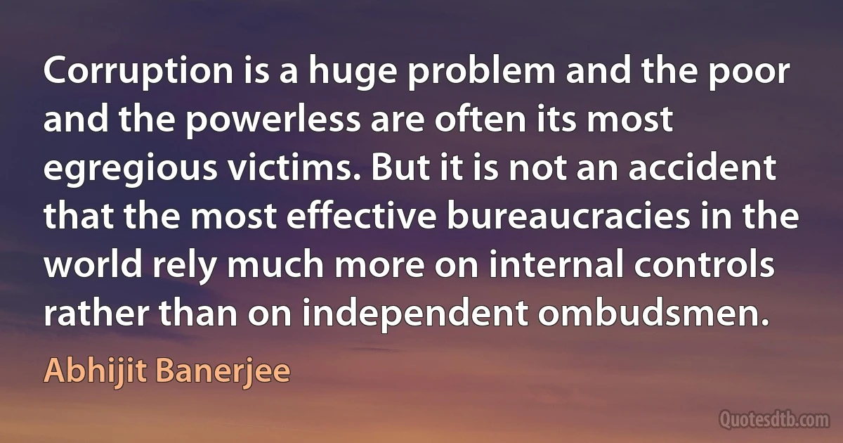 Corruption is a huge problem and the poor and the powerless are often its most egregious victims. But it is not an accident that the most effective bureaucracies in the world rely much more on internal controls rather than on independent ombudsmen. (Abhijit Banerjee)