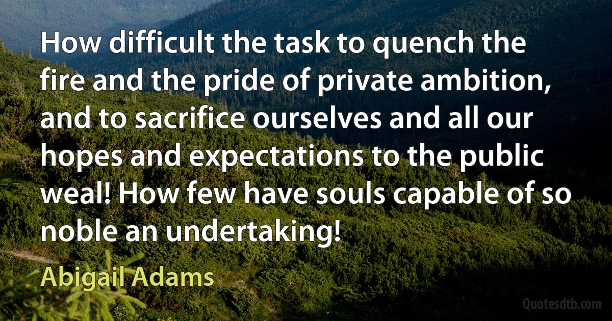 How difficult the task to quench the fire and the pride of private ambition, and to sacrifice ourselves and all our hopes and expectations to the public weal! How few have souls capable of so noble an undertaking! (Abigail Adams)