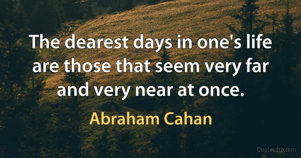 The dearest days in one's life are those that seem very far and very near at once. (Abraham Cahan)