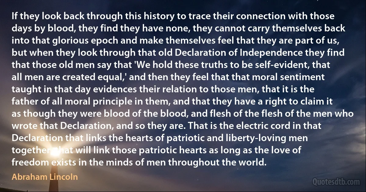 If they look back through this history to trace their connection with those days by blood, they find they have none, they cannot carry themselves back into that glorious epoch and make themselves feel that they are part of us, but when they look through that old Declaration of Independence they find that those old men say that 'We hold these truths to be self-evident, that all men are created equal,' and then they feel that that moral sentiment taught in that day evidences their relation to those men, that it is the father of all moral principle in them, and that they have a right to claim it as though they were blood of the blood, and flesh of the flesh of the men who wrote that Declaration, and so they are. That is the electric cord in that Declaration that links the hearts of patriotic and liberty-loving men together, that will link those patriotic hearts as long as the love of freedom exists in the minds of men throughout the world. (Abraham Lincoln)