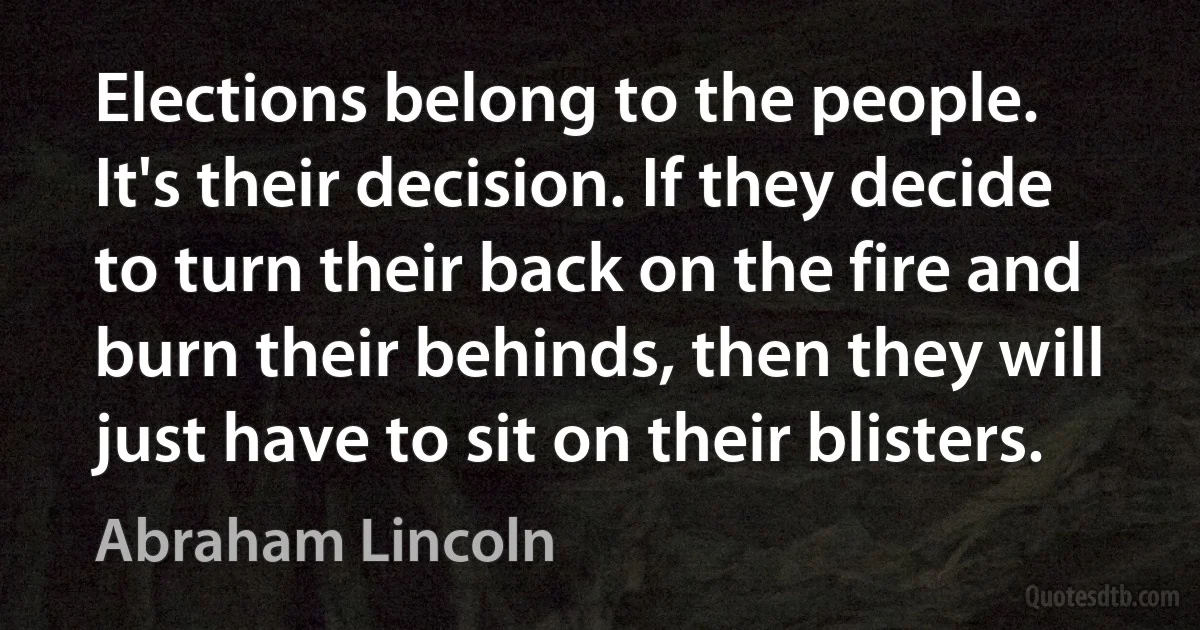 Elections belong to the people. It's their decision. If they decide to turn their back on the fire and burn their behinds, then they will just have to sit on their blisters. (Abraham Lincoln)